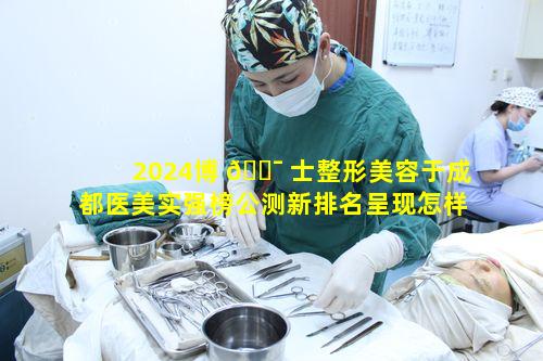 2024博 🐯 士整形美容于成都医美实强榜公测新排名呈现怎样 🐦 的态势